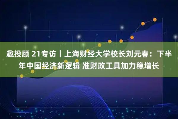 趣投顾 21专访丨上海财经大学校长刘元春：下半年中国经济新逻辑 准财政工具加力稳增长