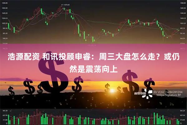 浩源配资 和讯投顾申睿：周三大盘怎么走？或仍然是震荡向上