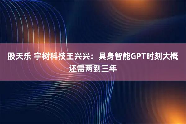 股天乐 宇树科技王兴兴：具身智能GPT时刻大概还需两到三年
