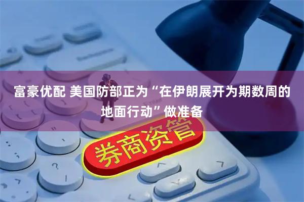 富豪优配 美国防部正为“在伊朗展开为期数周的地面行动”做准备