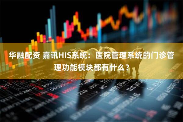 华融配资 嘉讯HIS系统：医院管理系统的门诊管理功能模块都有什么？