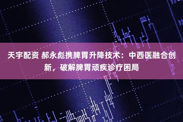 天宇配资 郝永彪携脾胃升降技术：中西医融合创新，破解脾胃顽疾诊疗困局