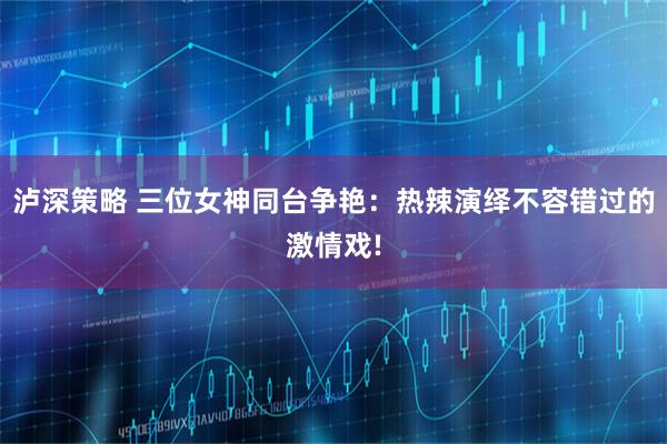 泸深策略 三位女神同台争艳：热辣演绎不容错过的激情戏!