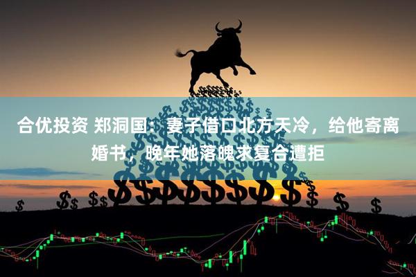 合优投资 郑洞国：妻子借口北方天冷，给他寄离婚书，晚年她落魄求复合遭拒
