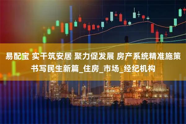 易配宝 实干筑安居 聚力促发展 房产系统精准施策书写民生新篇_住房_市场_经纪机构