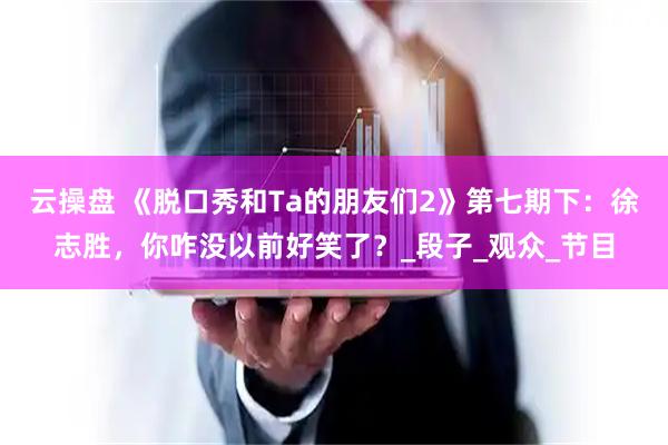 云操盘 《脱口秀和Ta的朋友们2》第七期下：徐志胜，你咋没以前好笑了？_段子_观众_节目