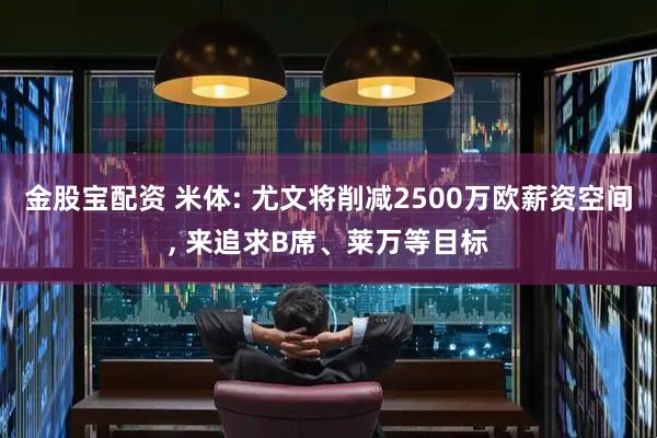 金股宝配资 米体: 尤文将削减2500万欧薪资空间, 来追求B席、莱万等目标