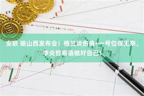 安联 输山西发布会！格兰谈伤病+一号位很无奈，李炎哲寄语做好自己！