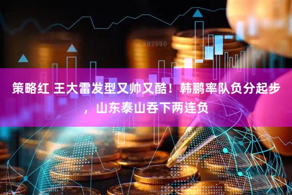 策略红 王大雷发型又帅又酷！韩鹏率队负分起步，山东泰山吞下两连负