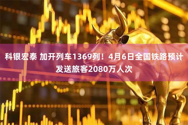 科银宏泰 加开列车1369列！4月6日全国铁路预计发送旅客2080万人次