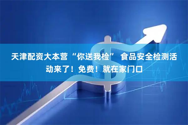 天津配资大本营 “你送我检”  食品安全检测活动来了！免费！就在家门口