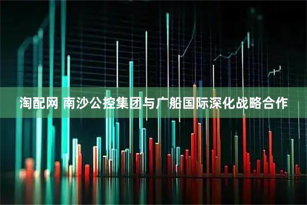 淘配网 南沙公控集团与广船国际深化战略合作