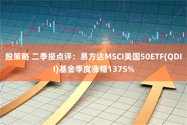 股策略 二季报点评：易方达MSCI美国50ETF(QDII)基金季度涨幅1375%