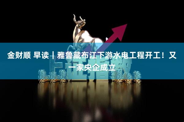 金财顺 早读｜雅鲁藏布江下游水电工程开工！又一家央企成立