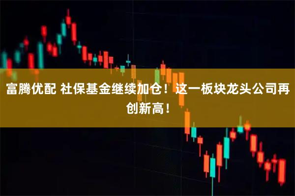 富腾优配 社保基金继续加仓！这一板块龙头公司再创新高！