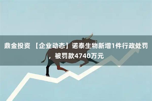 鼎金投资 【企业动态】诺泰生物新增1件行政处罚，被罚款4740万元